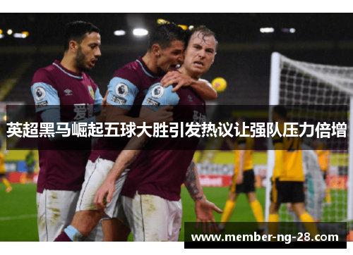 英超黑马崛起五球大胜引发热议让强队压力倍增 英超黑马崛起五球大胜引发热议让强队压力倍增