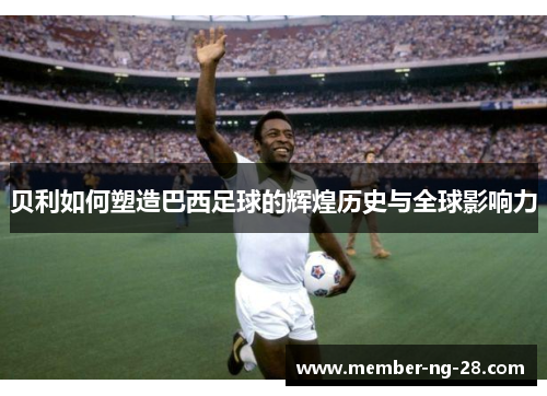 贝利如何塑造巴西足球的辉煌历史与全球影响力 贝利如何塑造巴西足球的辉煌历史与全球影响力