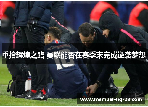 重拾辉煌之路 曼联能否在赛季末完成逆袭梦想 重拾辉煌之路 曼联能否在赛季末完成逆袭梦想